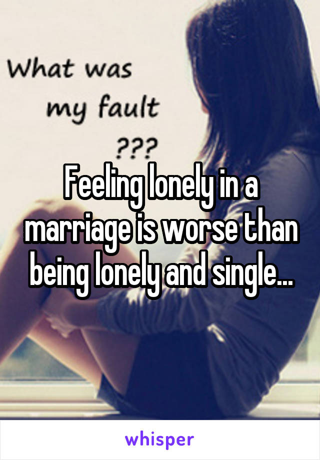 Feeling lonely in a marriage is worse than being lonely and single...