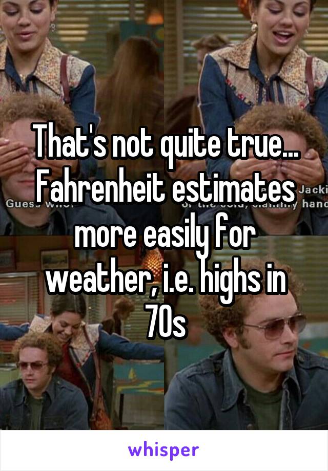 That's not quite true... Fahrenheit estimates more easily for weather, i.e. highs in 70s