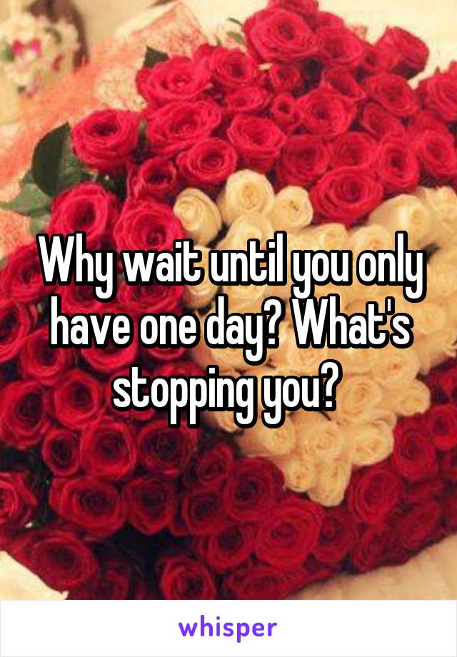 Why wait until you only have one day? What's stopping you? 
