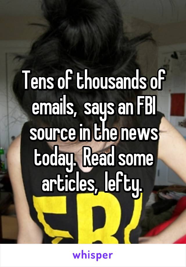 Tens of thousands of emails,  says an FBI source in the news today.  Read some articles,  lefty. 