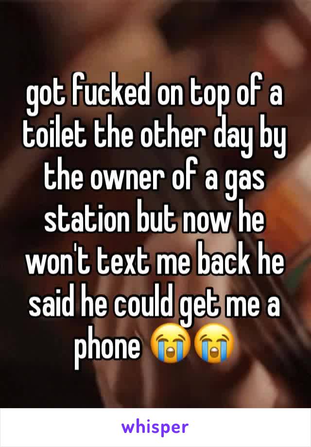 got fucked on top of a toilet the other day by the owner of a gas station but now he won't text me back he said he could get me a phone ðŸ˜­ðŸ˜­