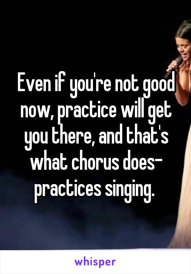 Even if you're not good now, practice will get you there, and that's what chorus does- practices singing. 