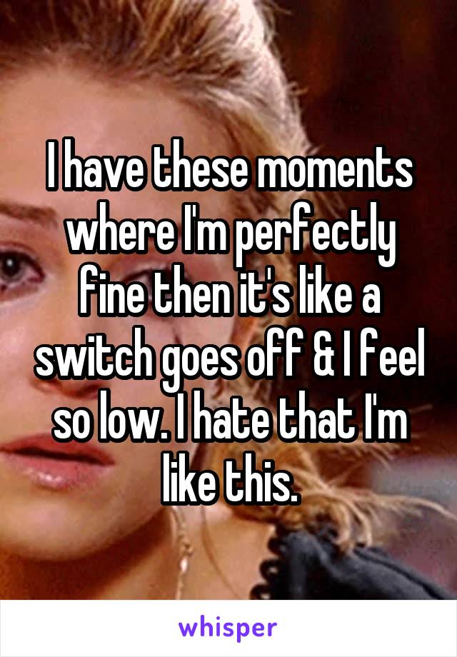 I have these moments where I'm perfectly fine then it's like a switch goes off & I feel so low. I hate that I'm like this.