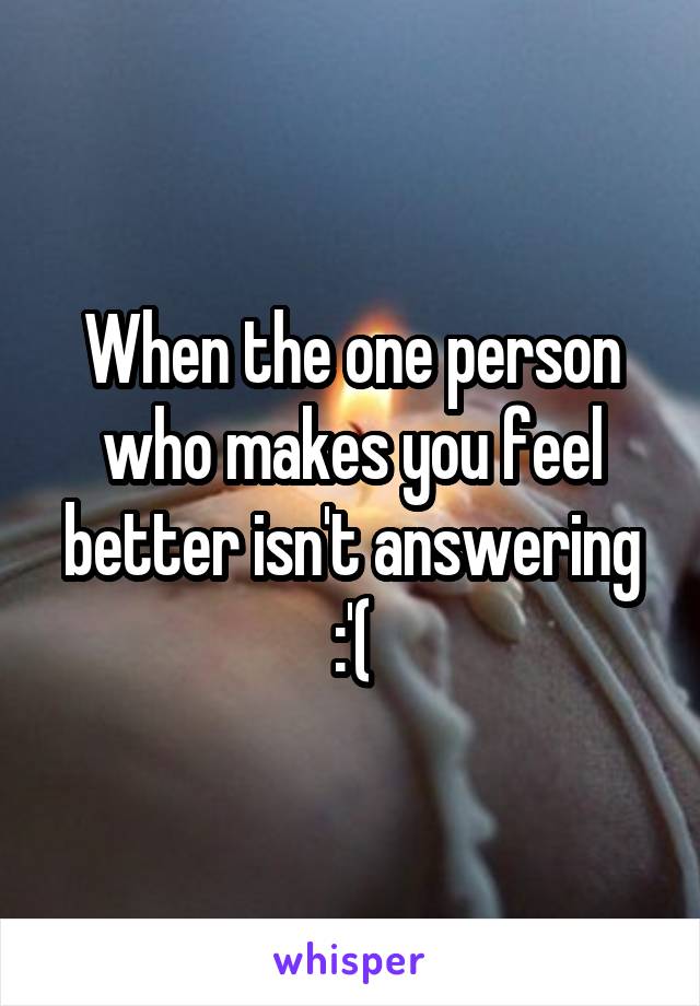 When the one person who makes you feel better isn't answering :'(
