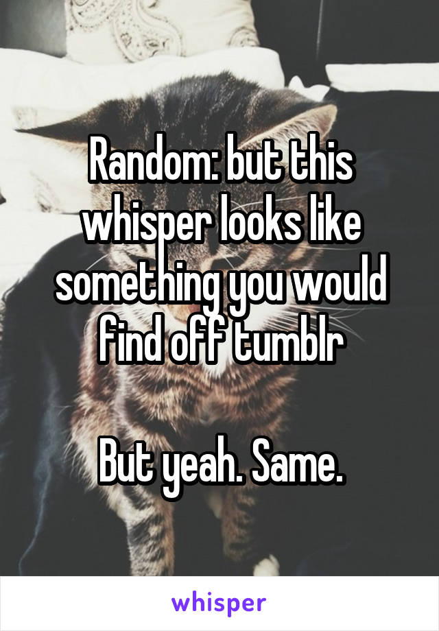 Random: but this whisper looks like something you would find off tumblr

But yeah. Same.