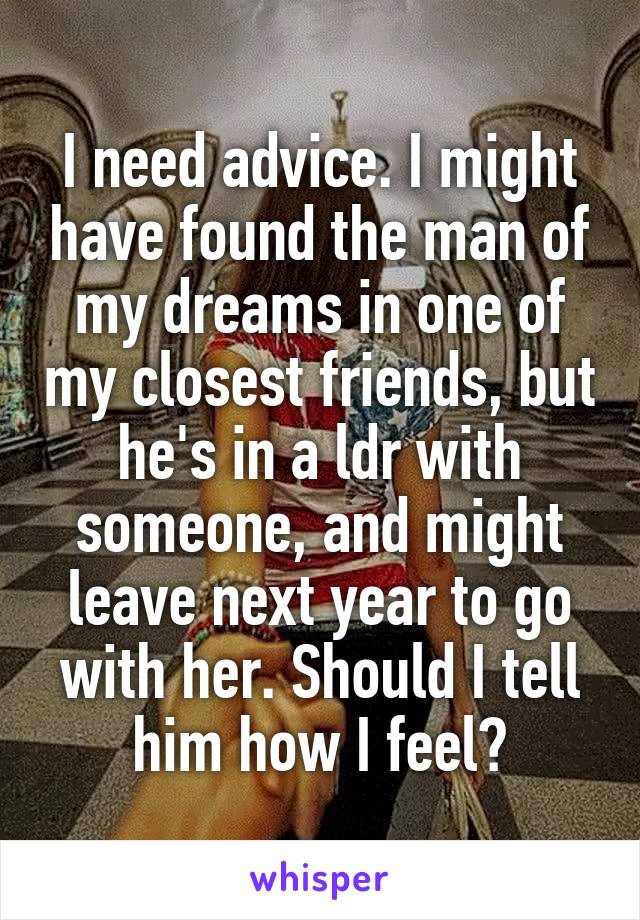 I need advice. I might have found the man of my dreams in one of my closest friends, but he's in a ldr with someone, and might leave next year to go with her. Should I tell him how I feel?