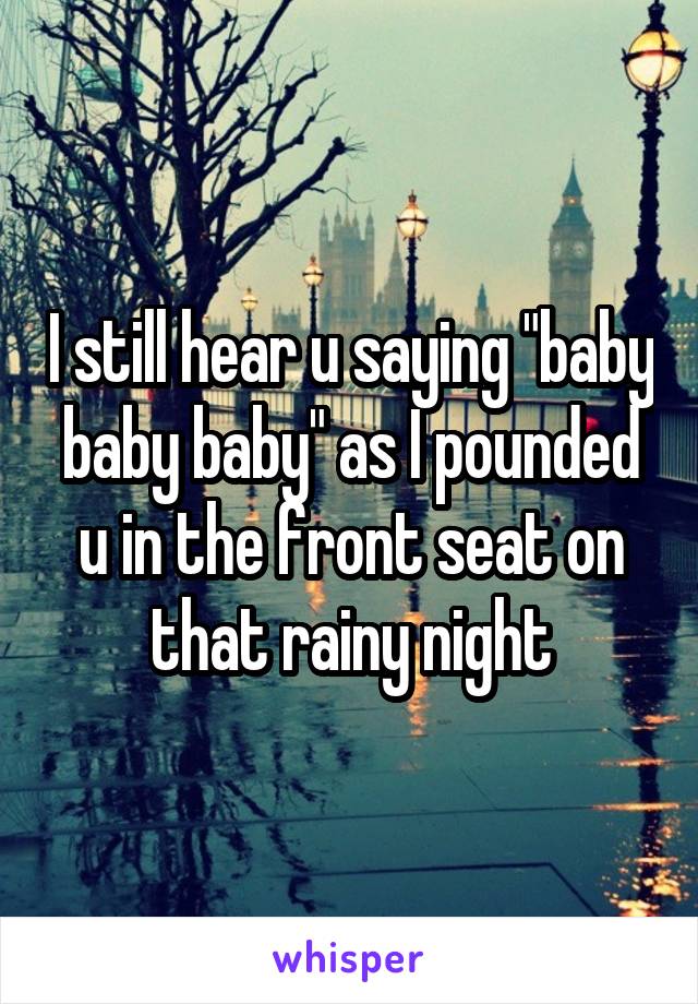 I still hear u saying "baby baby baby" as I pounded u in the front seat on that rainy night