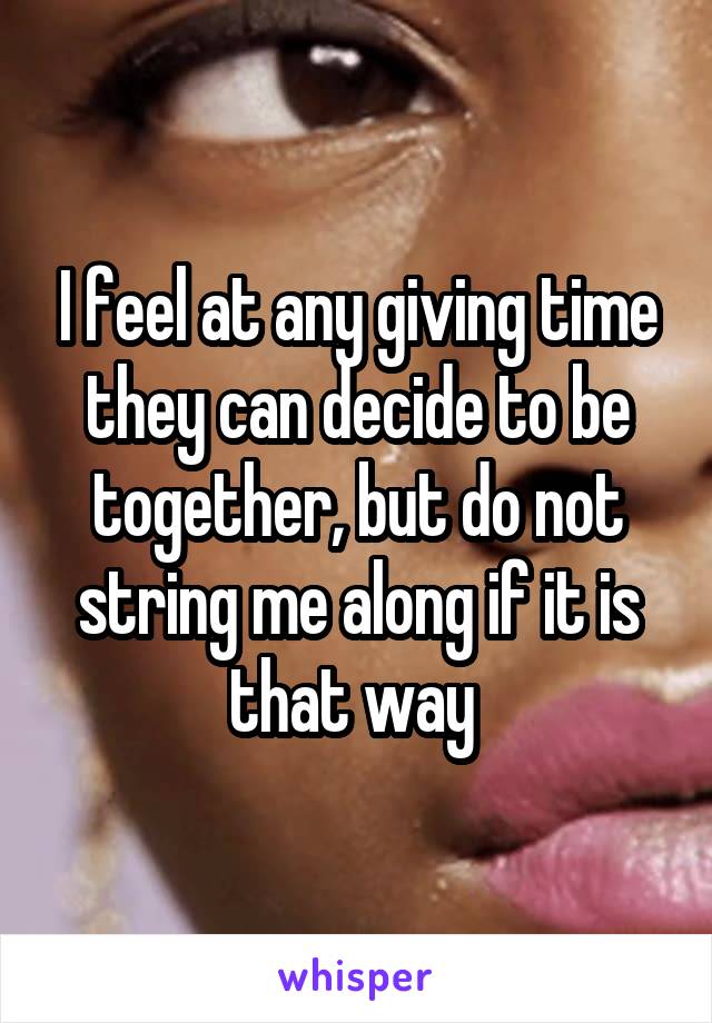 I feel at any giving time they can decide to be together, but do not string me along if it is that way 
