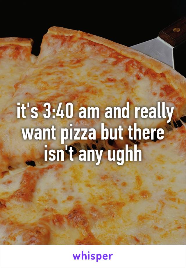  it's 3:40 am and really want pizza but there isn't any ughh