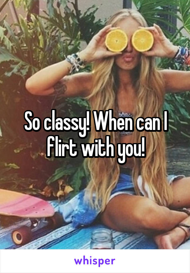 So classy! When can I flirt with you!