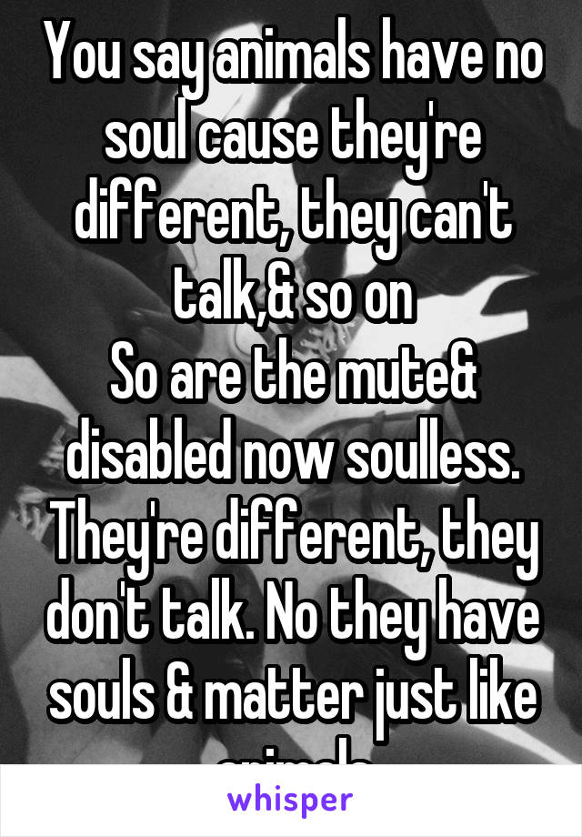 You say animals have no soul cause they're different, they can't talk,& so on
So are the mute& disabled now soulless. They're different, they don't talk. No they have souls & matter just like animals