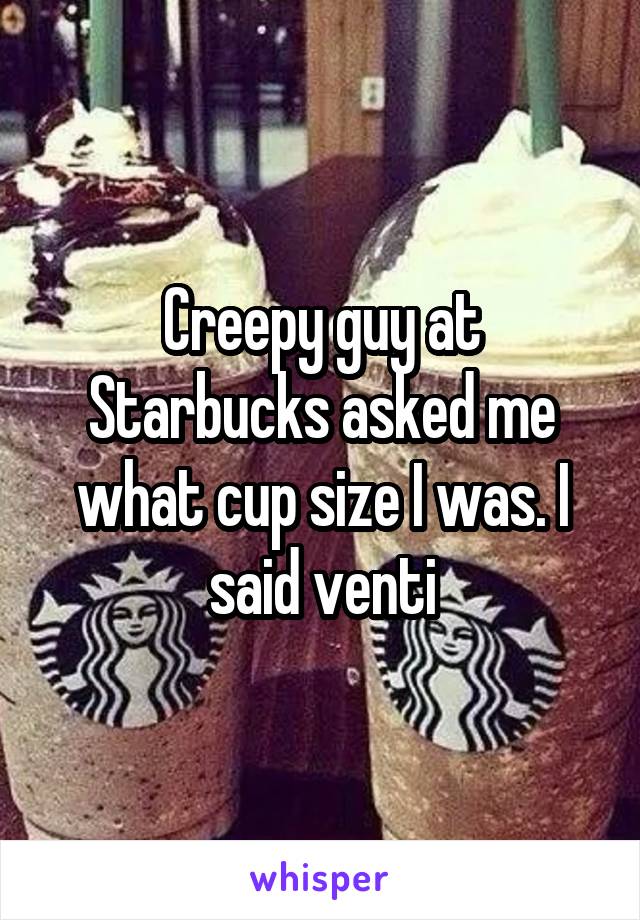 Creepy guy at Starbucks asked me what cup size I was. I said venti