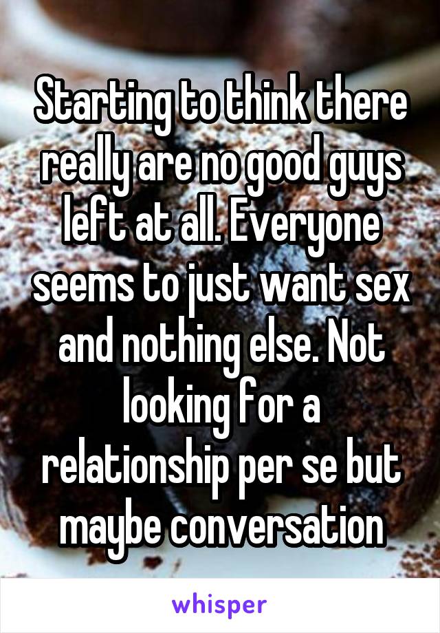 Starting to think there really are no good guys left at all. Everyone seems to just want sex and nothing else. Not looking for a relationship per se but maybe conversation