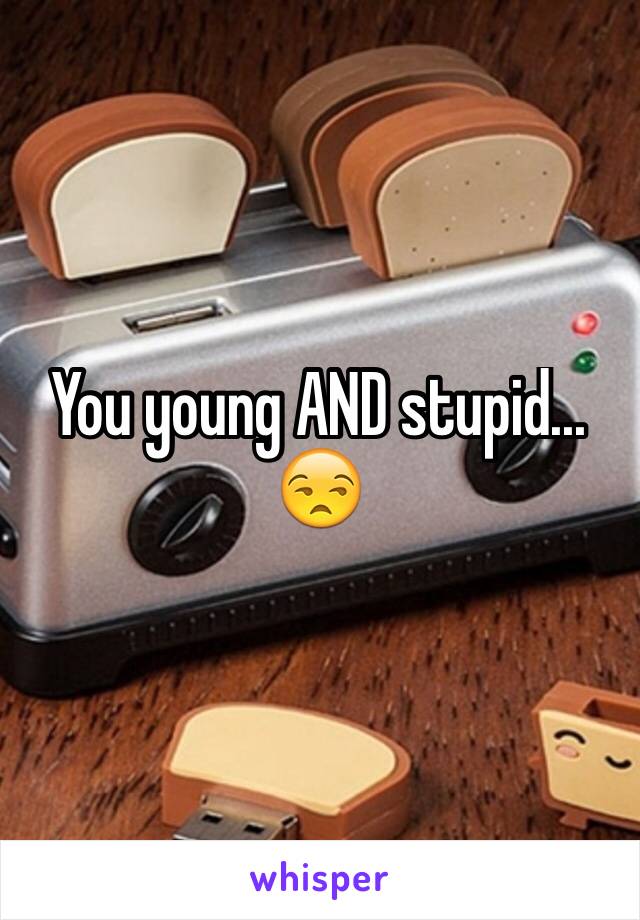 You young AND stupid...
😒