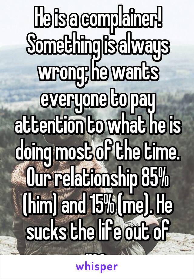 He is a complainer! Something is always wrong; he wants everyone to pay attention to what he is doing most of the time. Our relationship 85% (him) and 15% (me). He sucks the life out of me.