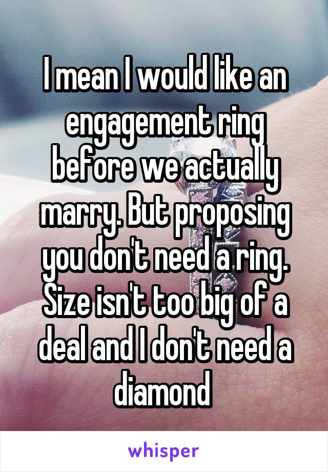 I mean I would like an engagement ring before we actually marry. But proposing you don't need a ring. Size isn't too big of a deal and I don't need a diamond 