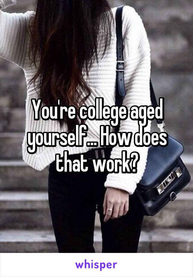 You're college aged yourself... How does that work?