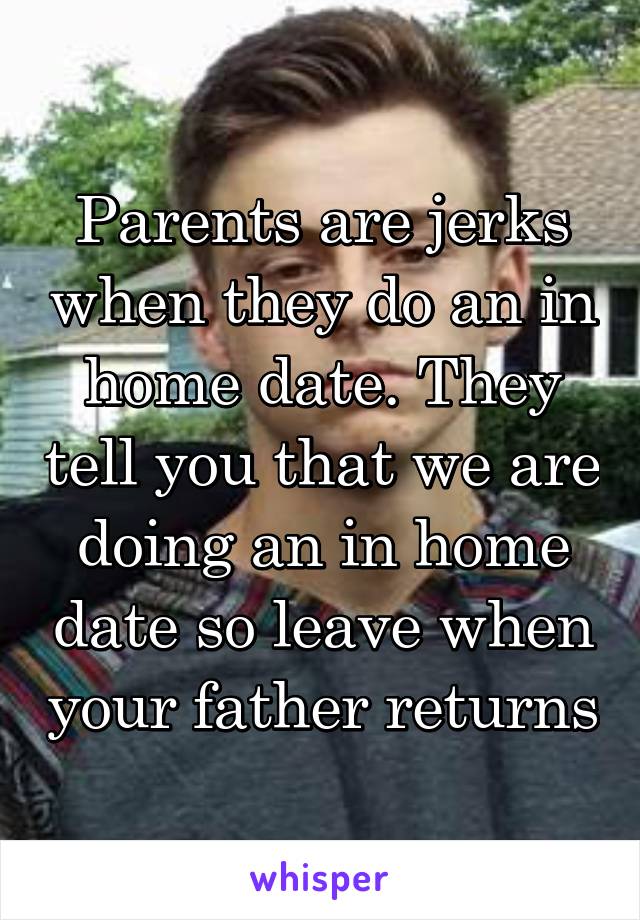 Parents are jerks when they do an in home date. They tell you that we are doing an in home date so leave when your father returns