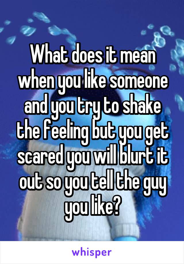 What does it mean when you like someone and you try to shake the feeling but you get scared you will blurt it out so you tell the guy you like?
