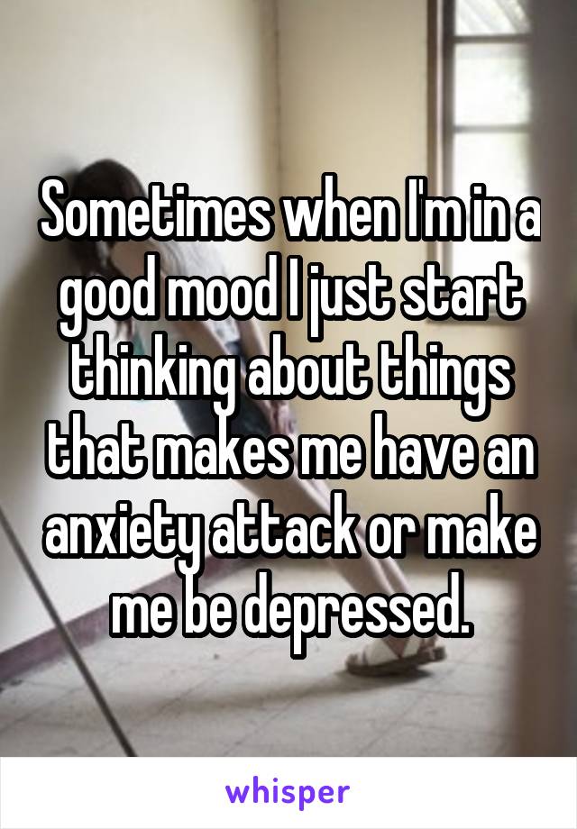 Sometimes when I'm in a good mood I just start thinking about things that makes me have an anxiety attack or make me be depressed.