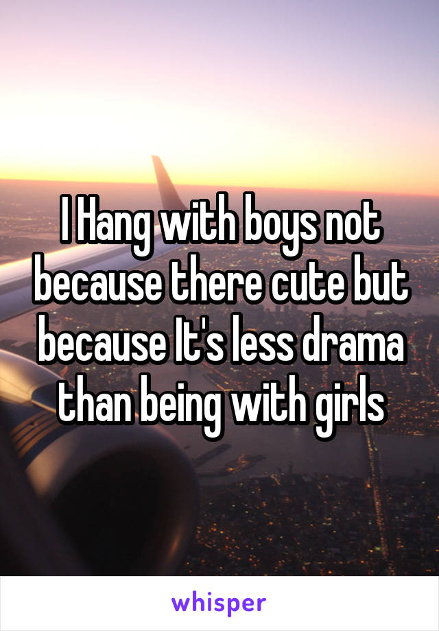 I Hang with boys not because there cute but because It's less drama than being with girls