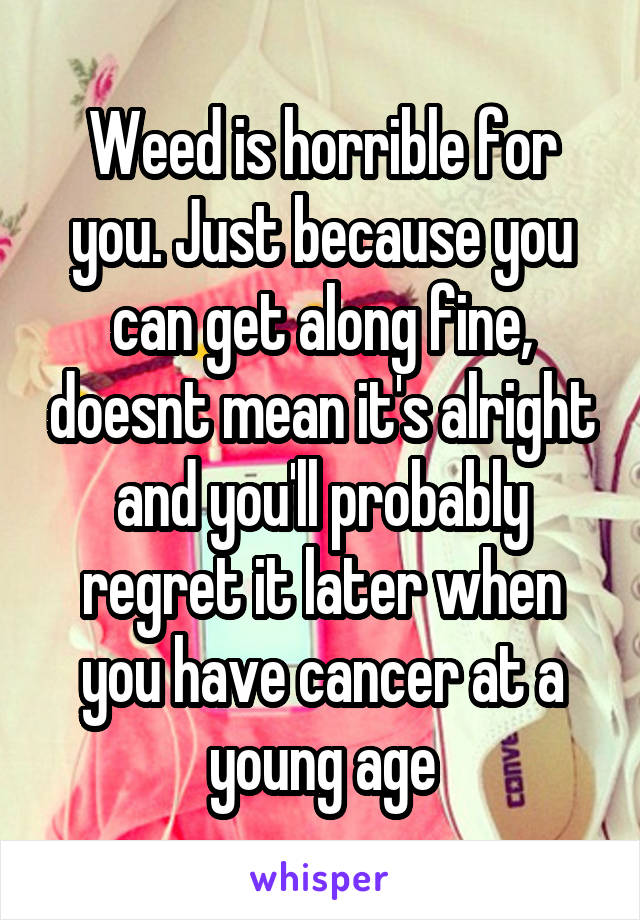 Weed is horrible for you. Just because you can get along fine, doesnt mean it's alright and you'll probably regret it later when you have cancer at a young age
