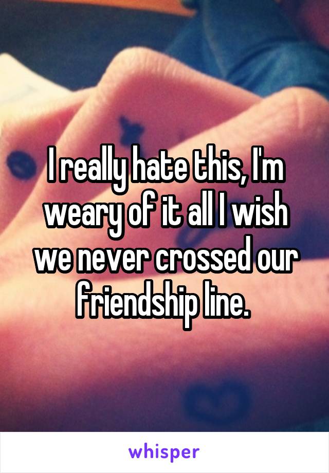 I really hate this, I'm weary of it all I wish we never crossed our friendship line. 