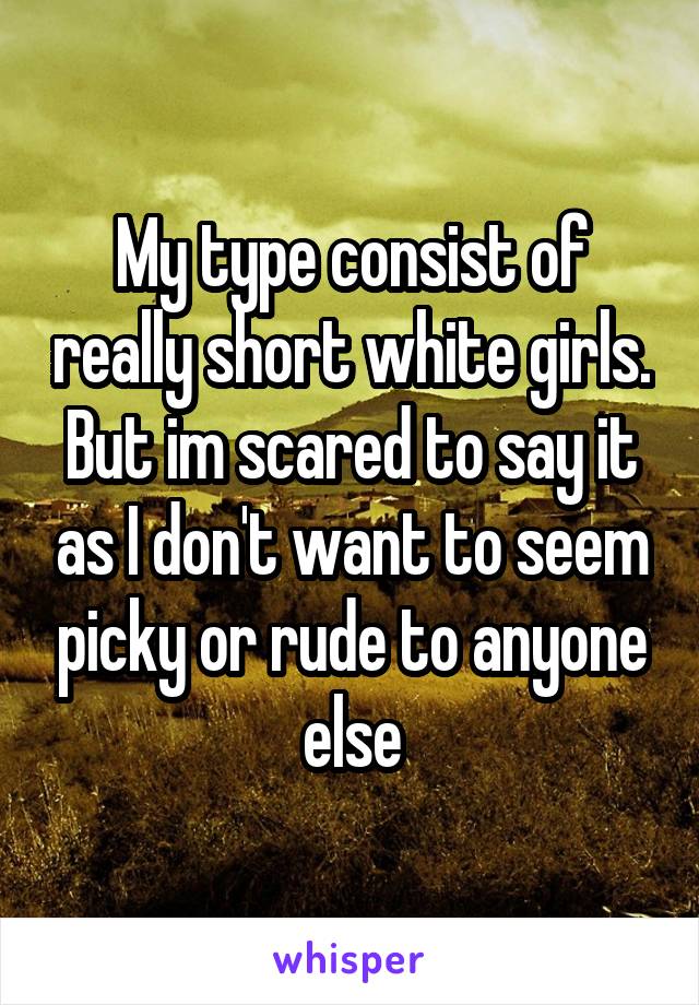 My type consist of really short white girls. But im scared to say it as I don't want to seem picky or rude to anyone else