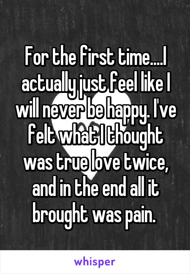 For the first time....I actually just feel like I will never be happy. I've felt what I thought was true love twice, and in the end all it brought was pain. 