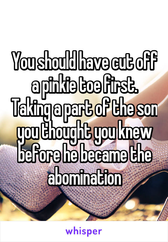 You should have cut off a pinkie toe first. Taking a part of the son you thought you knew before he became the abomination