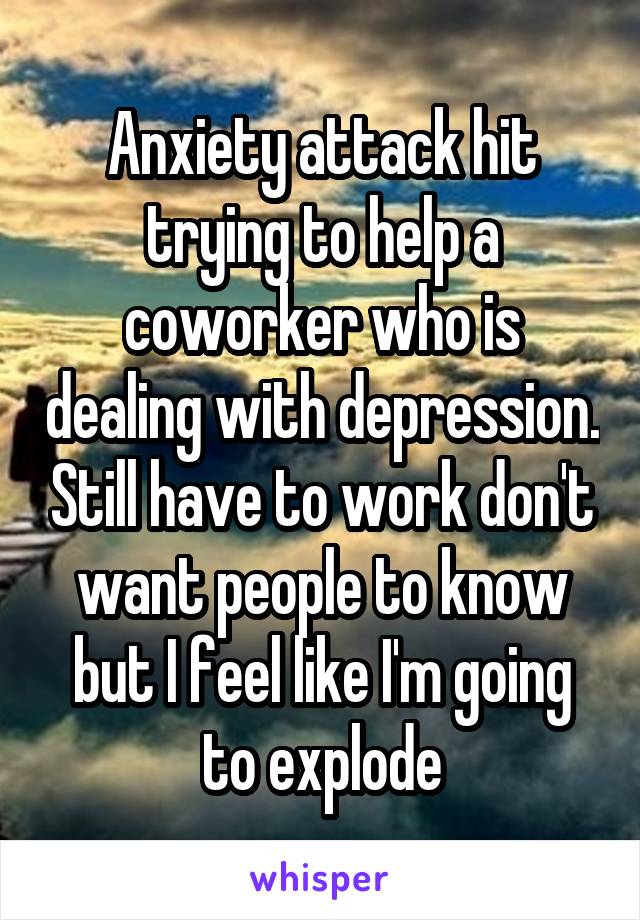 Anxiety attack hit trying to help a coworker who is dealing with depression. Still have to work don't want people to know but I feel like I'm going to explode