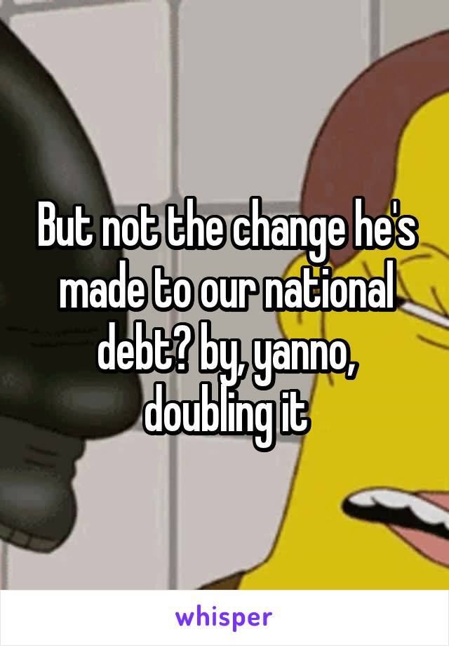 But not the change he's made to our national debt? by, yanno, doubling it