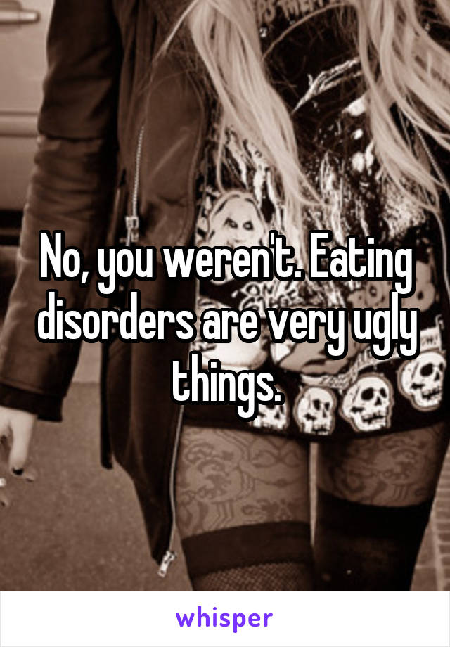 No, you weren't. Eating disorders are very ugly things.