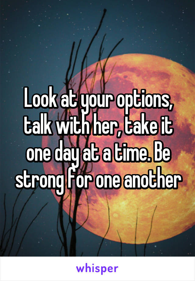 Look at your options, talk with her, take it one day at a time. Be strong for one another