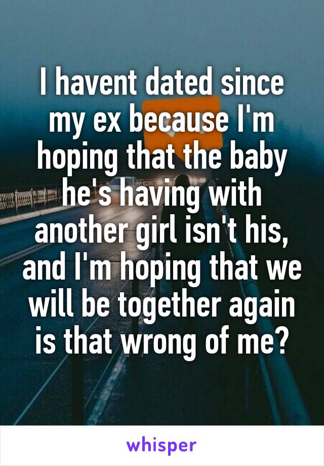 I havent dated since my ex because I'm hoping that the baby he's having with another girl isn't his, and I'm hoping that we will be together again is that wrong of me?
