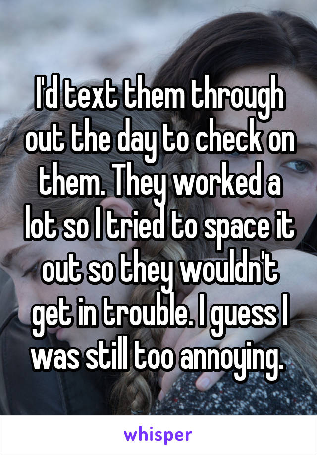 I'd text them through out the day to check on them. They worked a lot so I tried to space it out so they wouldn't get in trouble. I guess I was still too annoying. 