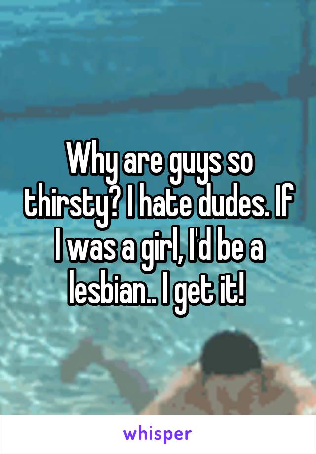 Why are guys so thirsty? I hate dudes. If I was a girl, I'd be a lesbian.. I get it! 