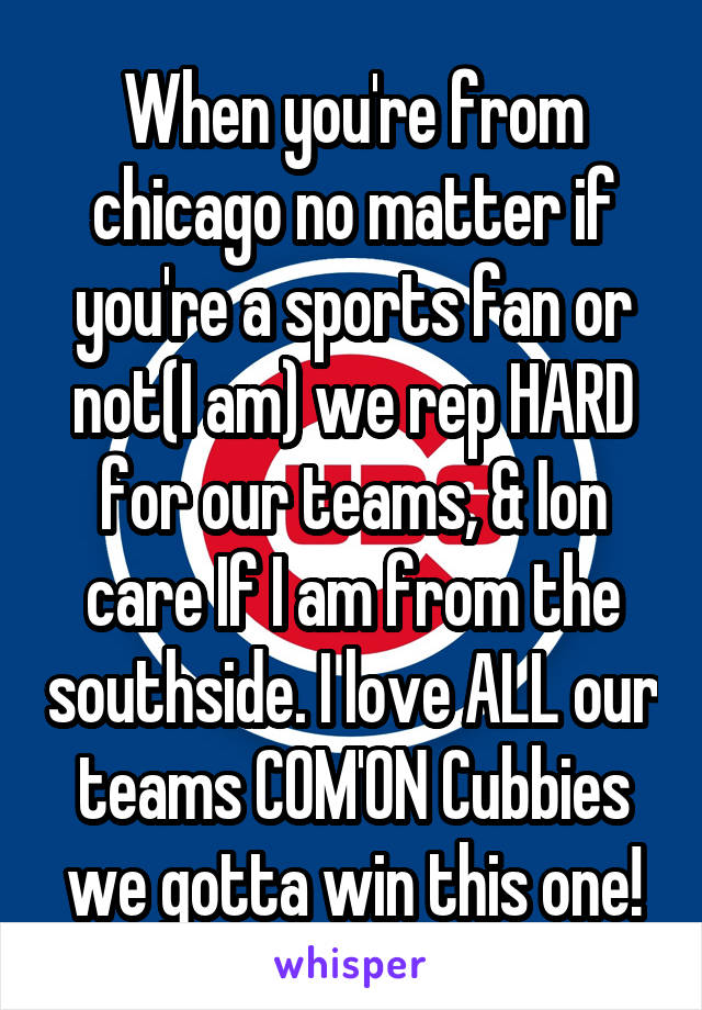 When you're from chicago no matter if you're a sports fan or not(I am) we rep HARD for our teams, & Ion care If I am from the southside. I love ALL our teams COM'ON Cubbies we gotta win this one!