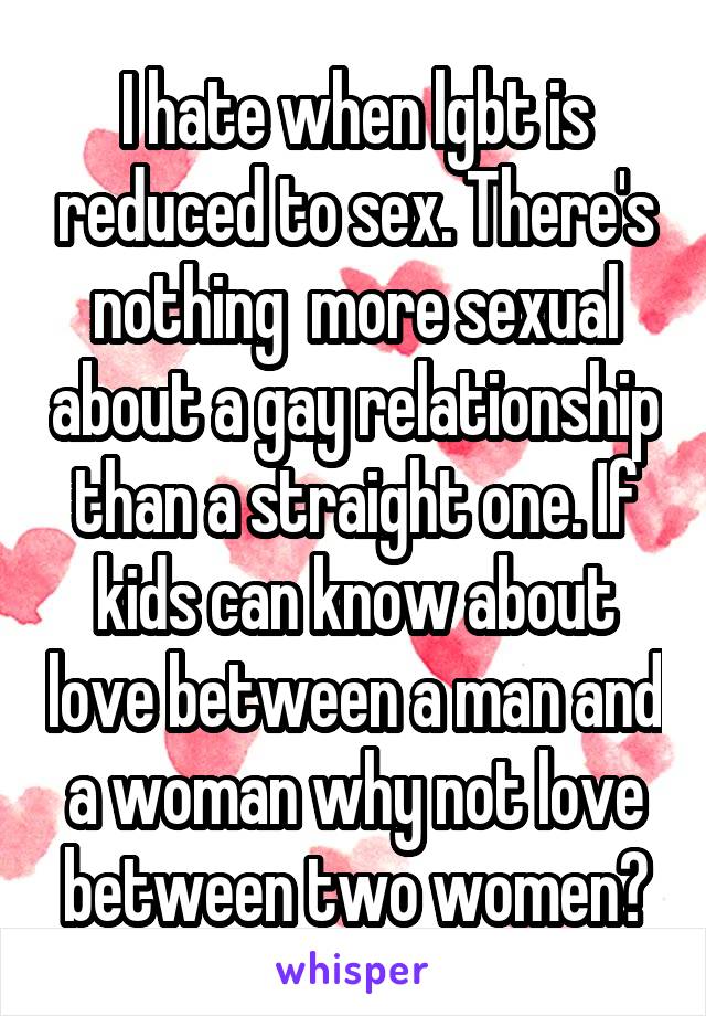 I hate when lgbt is reduced to sex. There's nothing  more sexual about a gay relationship than a straight one. If kids can know about love between a man and a woman why not love between two women?