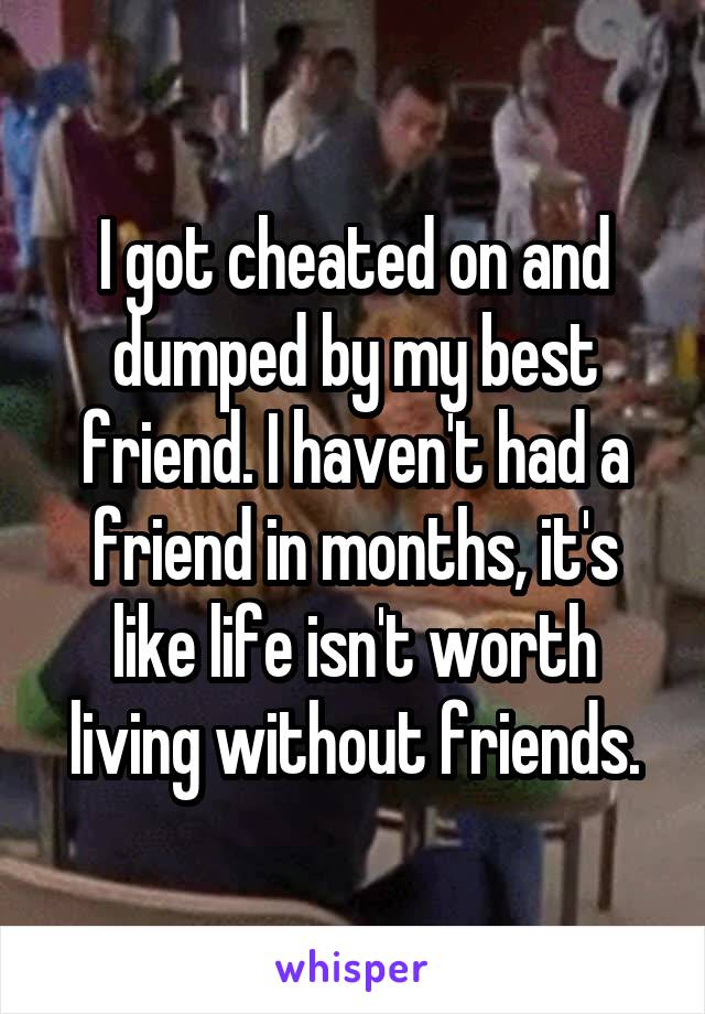 I got cheated on and dumped by my best friend. I haven't had a friend in months, it's like life isn't worth living without friends.
