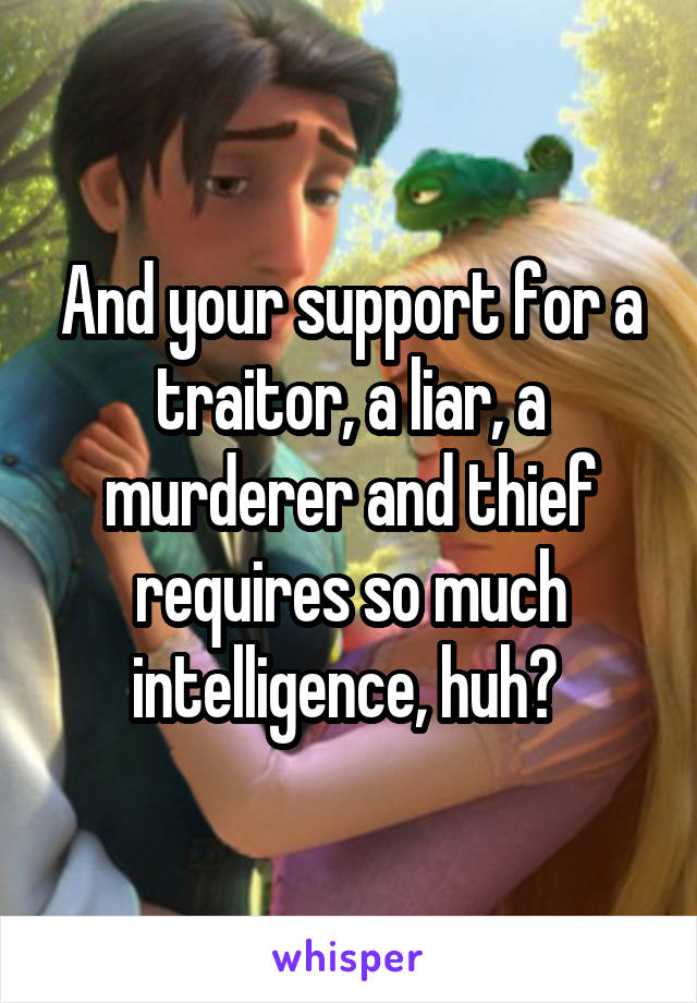 And your support for a traitor, a liar, a murderer and thief requires so much intelligence, huh? 