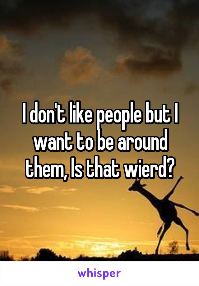 I don't like people but I want to be around them, Is that wierd?