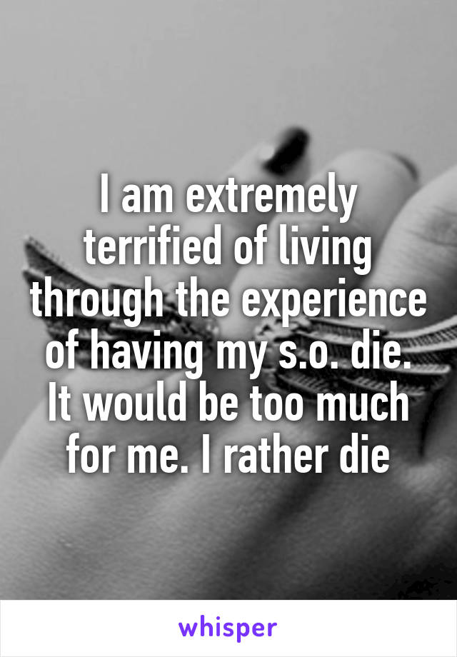 I am extremely terrified of living through the experience of having my s.o. die. It would be too much for me. I rather die