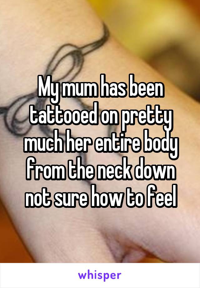 My mum has been tattooed on pretty much her entire body from the neck down not sure how to feel