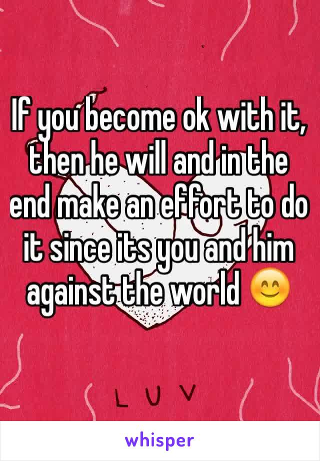 If you become ok with it, then he will and in the end make an effort to do it since its you and him against the world 😊