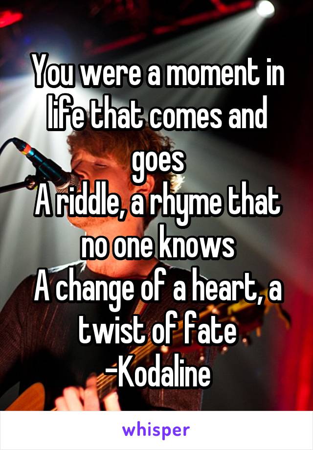 You were a moment in life that comes and goes
A riddle, a rhyme that no one knows
A change of a heart, a twist of fate
-Kodaline