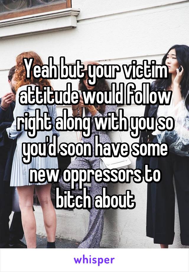 Yeah but your victim attitude would follow right along with you so you'd soon have some new oppressors to bitch about
