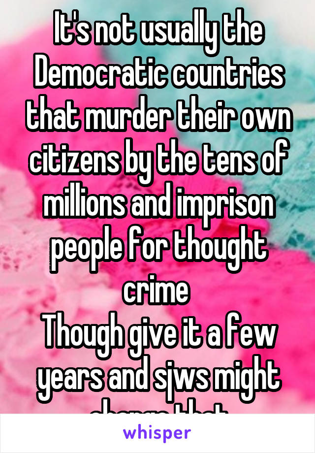 It's not usually the Democratic countries that murder their own citizens by the tens of millions and imprison people for thought crime 
Though give it a few years and sjws might change that