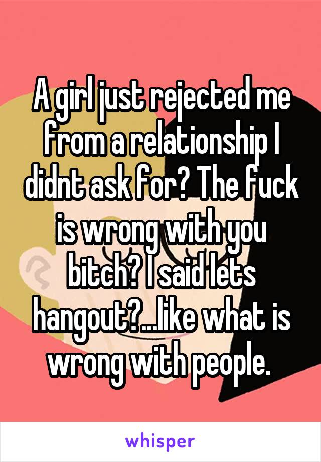 A girl just rejected me from a relationship I didnt ask for? The fuck is wrong with you bitch? I said lets hangout?...like what is wrong with people. 