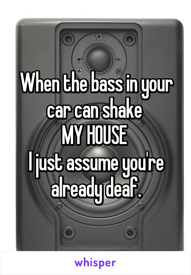 When the bass in your car can shake 
MY HOUSE 
I just assume you're already deaf.